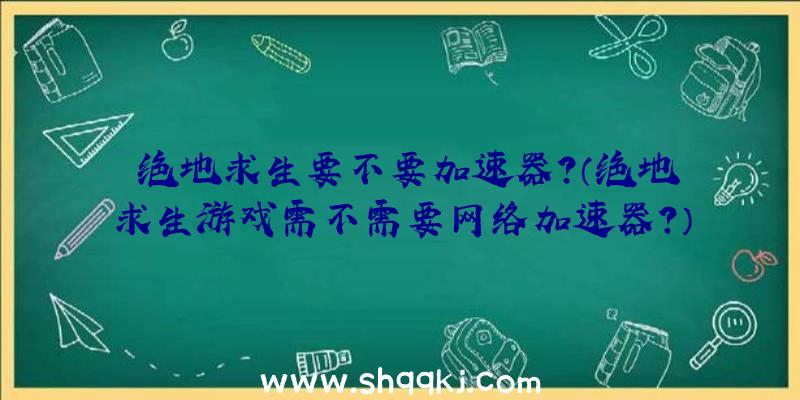 绝地求生要不要加速器？（绝地求生游戏需不需要网络加速器？）